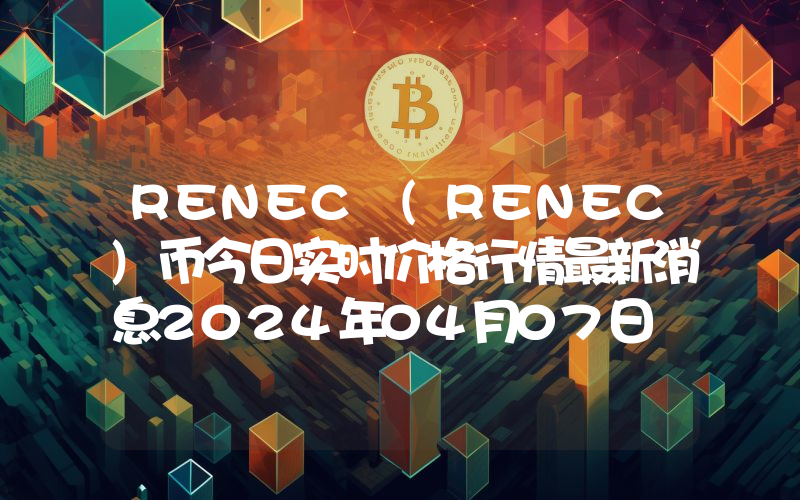 RENEC (RENEC)币今日实时价格行情最新消息2024年04月07日