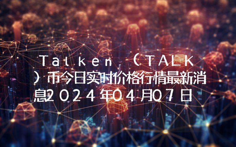 Talken (TALK)币今日实时价格行情最新消息2024年04月07日