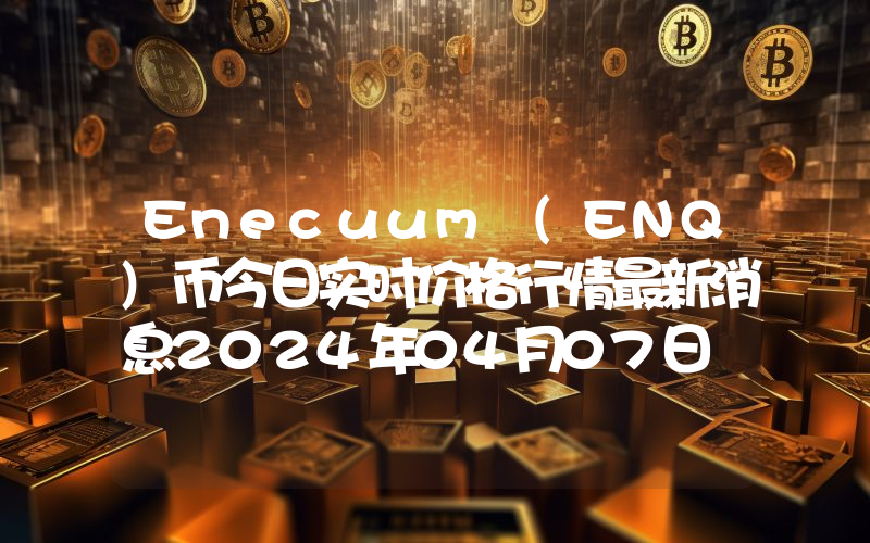 Enecuum (ENQ)币今日实时价格行情最新消息2024年04月07日