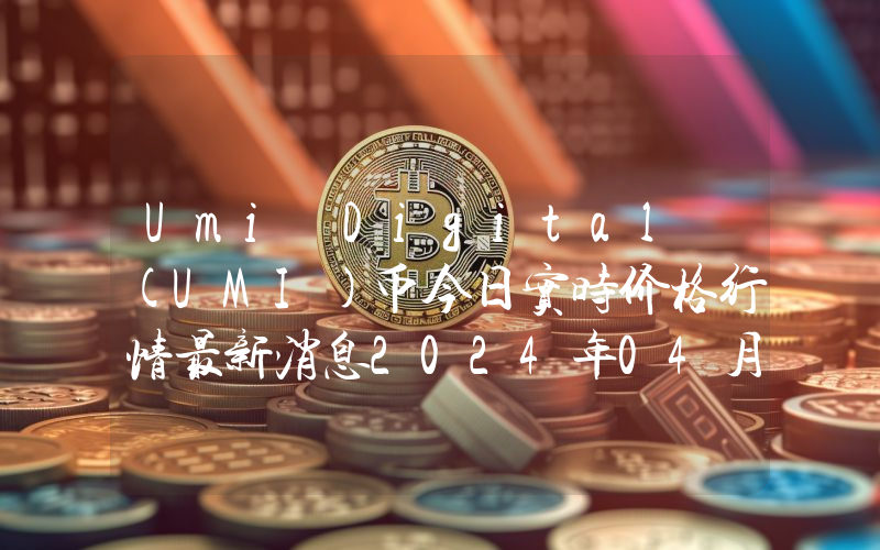 Umi Digital (UMI)币今日实时价格行情最新消息2024年04月07日