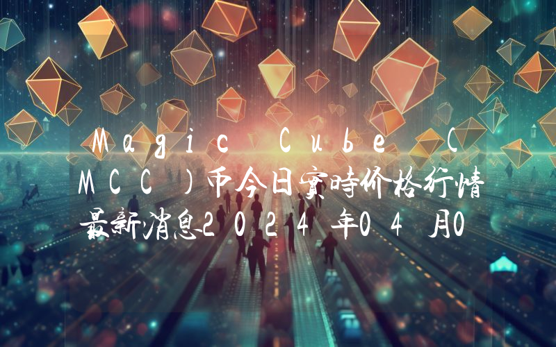 Magic Cube (MCC)币今日实时价格行情最新消息2024年04月07日