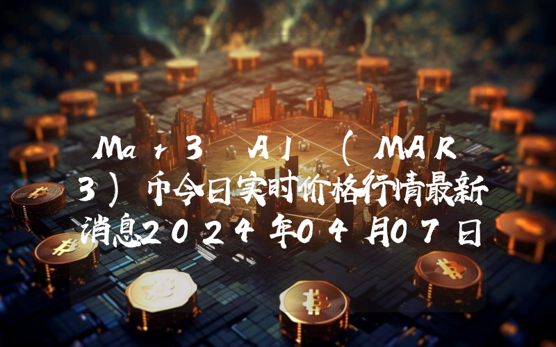 Mar3 AI (MAR3)币今日实时价格行情最新消息2024年04月07日