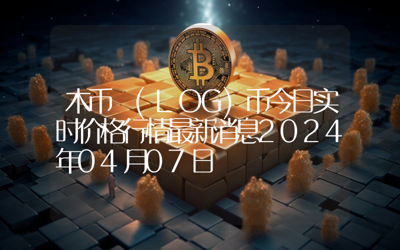 木币 (LOG)币今日实时价格行情最新消息2024年04月07日