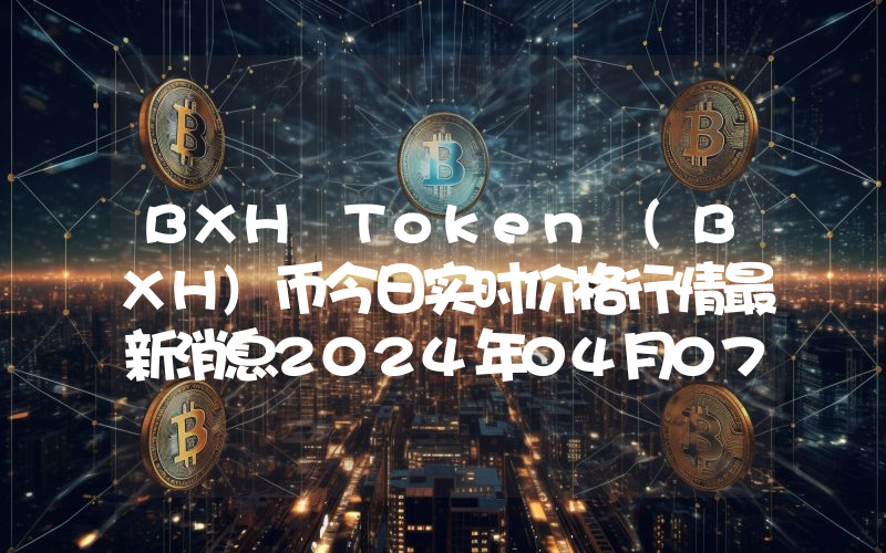 BXH Token (BXH)币今日实时价格行情最新消息2024年04月07日