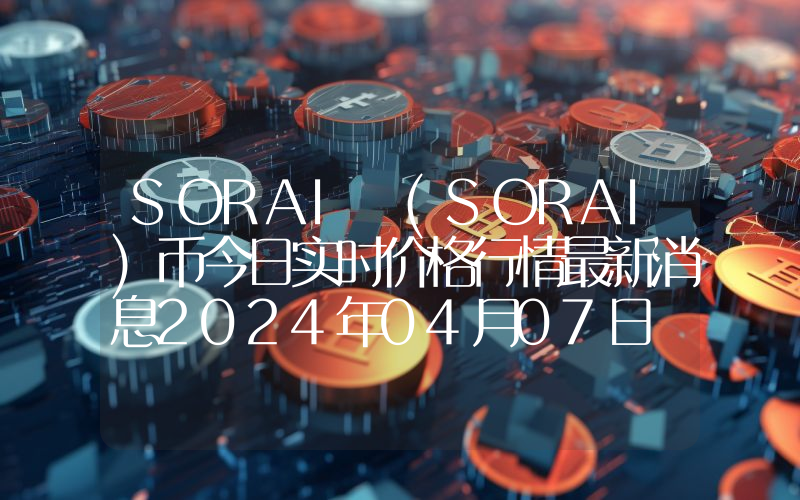 SORAI (SORAI)币今日实时价格行情最新消息2024年04月07日