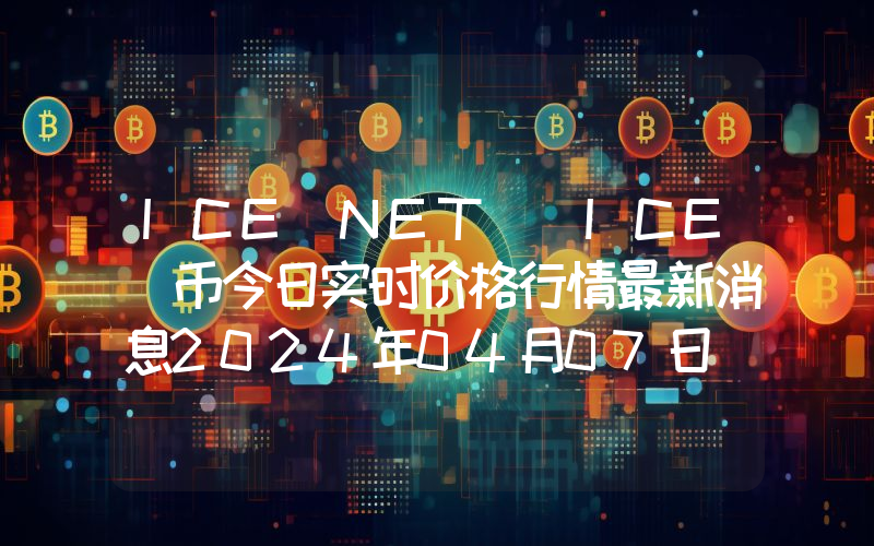 ICE NET (ICE)币今日实时价格行情最新消息2024年04月07日