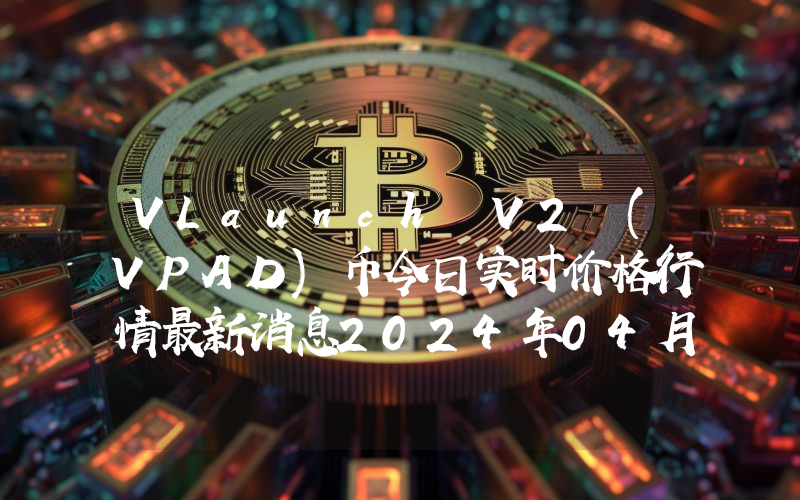 VLaunch V2 (VPAD)币今日实时价格行情最新消息2024年04月07日
