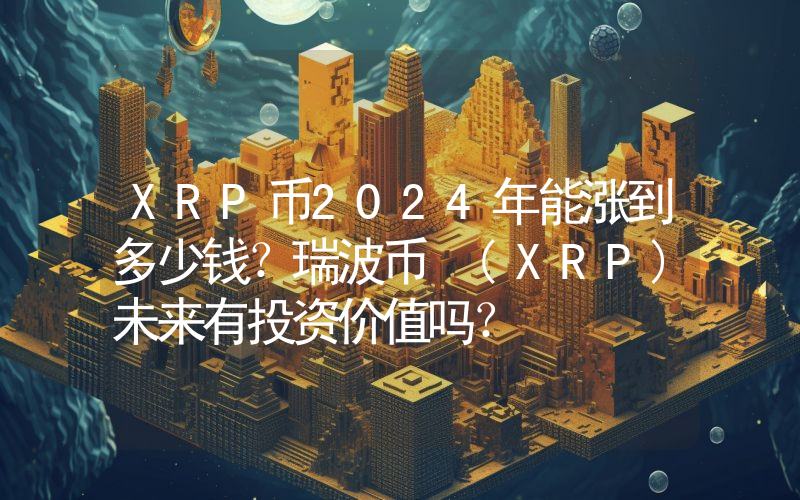 XRP币2024年能涨到多少钱？瑞波币 (XRP)未来有投资价值吗？