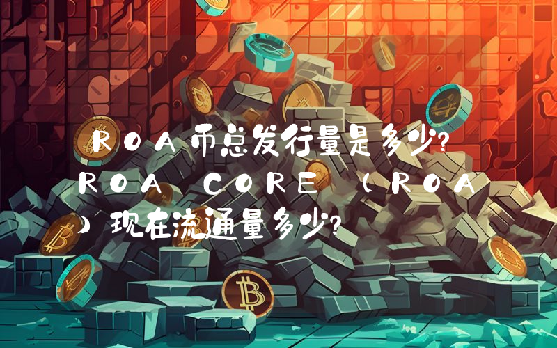 ROA币总发行量是多少？ROA CORE (ROA)现在流通量多少？