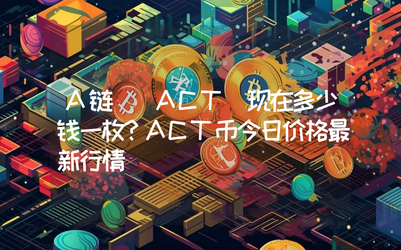 A链 (ACT)现在多少钱一枚？ACT币今日价格最新行情