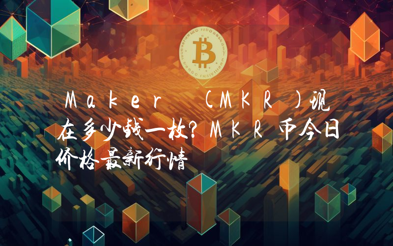 Maker (MKR)现在多少钱一枚？MKR币今日价格最新行情