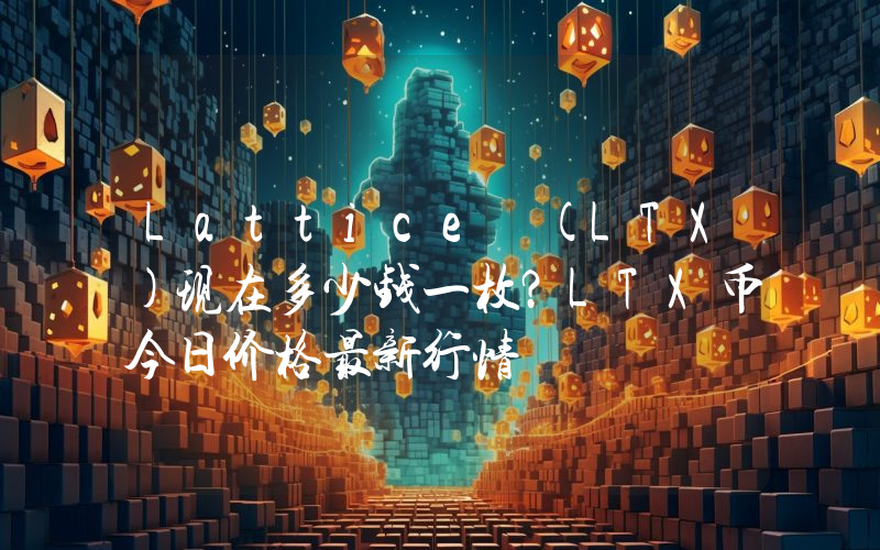 Lattice (LTX)现在多少钱一枚？LTX币今日价格最新行情