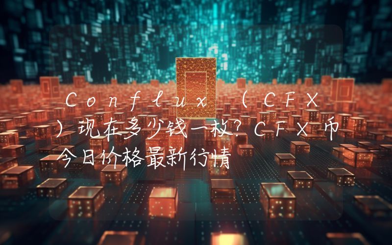 Conflux (CFX)现在多少钱一枚？CFX币今日价格最新行情