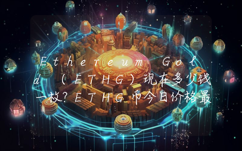 Ethereum Gold (ETHG)现在多少钱一枚？ETHG币今日价格最新行情