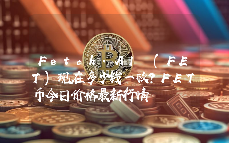 Fetch.AI (FET)现在多少钱一枚？FET币今日价格最新行情