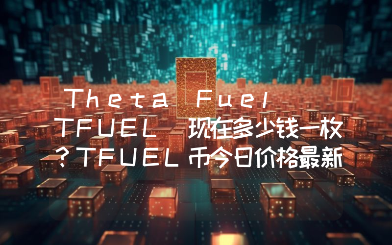 Theta Fuel (TFUEL)现在多少钱一枚？TFUEL币今日价格最新行情