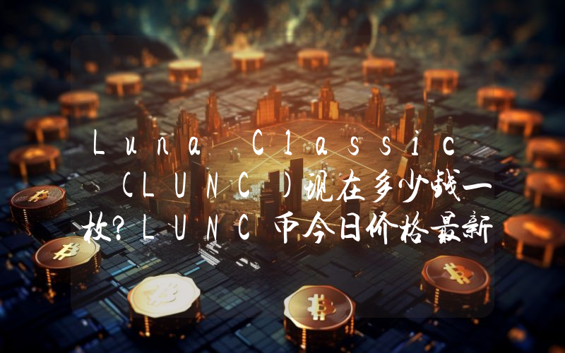Luna Classic (LUNC)现在多少钱一枚？LUNC币今日价格最新行情