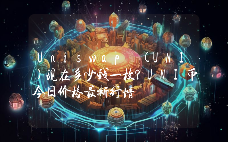 Uniswap (UNI)现在多少钱一枚？UNI币今日价格最新行情