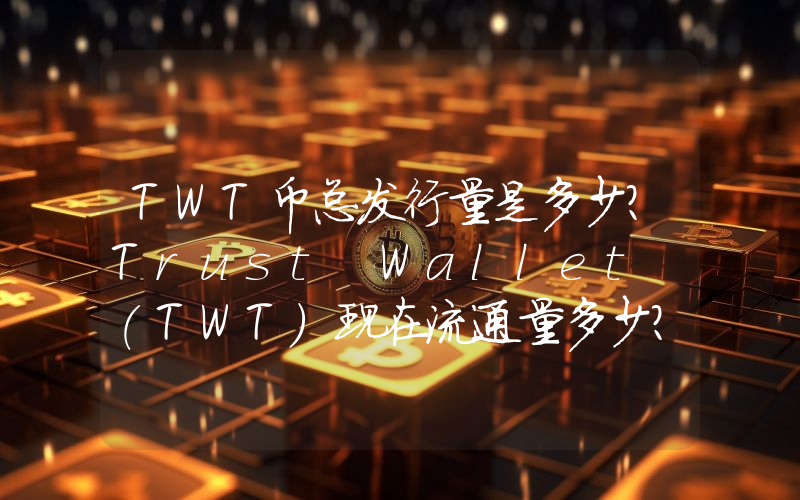 TWT币总发行量是多少？Trust Wallet (TWT)现在流通量多少？