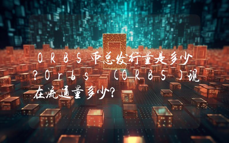 ORBS币总发行量是多少？Orbs (ORBS)现在流通量多少？