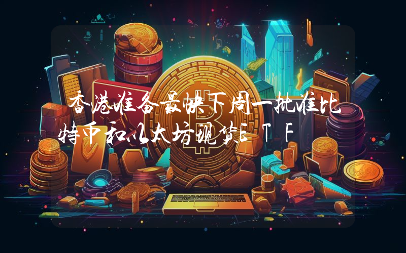 香港准备最快下周一批准比特币和以太坊现货ETF