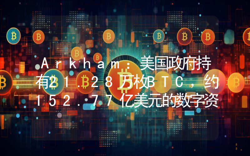 Arkham:美国政府持有21.28万枚BTC,约152.77亿美元的数字资产