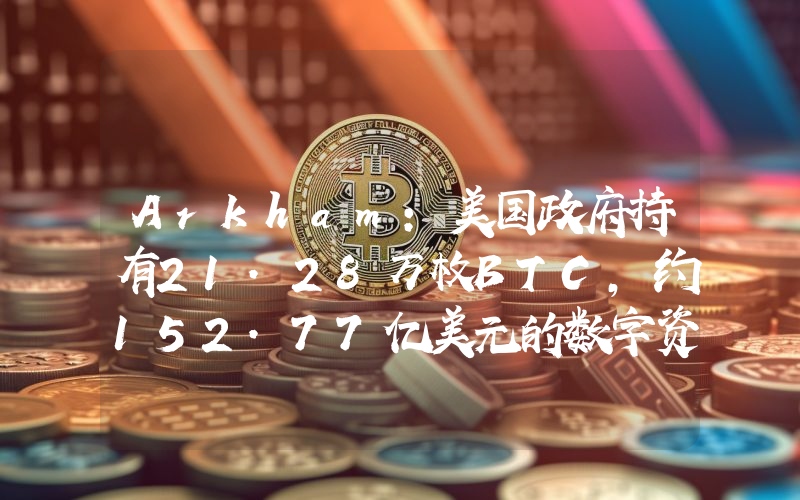 Arkham:美国政府持有21.28万枚BTC,约152.77亿美元的数字资产