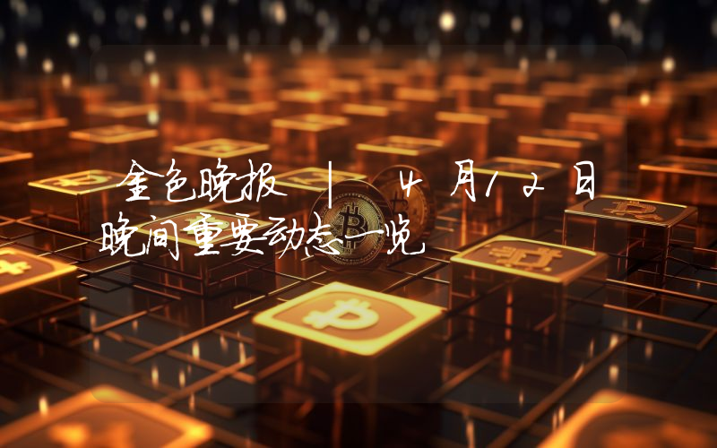 金色晚报 | 4月12日晚间重要动态一览