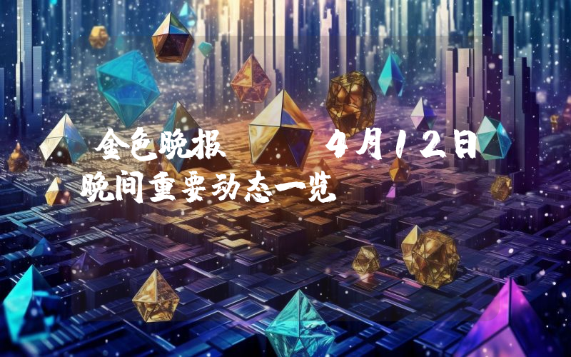 金色晚报 | 4月12日晚间重要动态一览