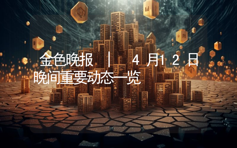 金色晚报 | 4月12日晚间重要动态一览