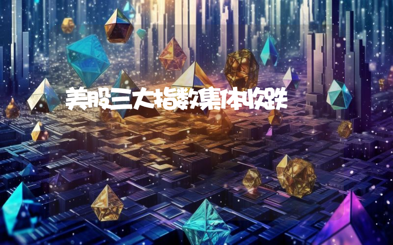 美股三大指数集体收跌