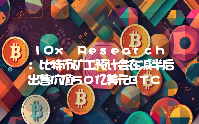 10x Research:比特币矿工预计会在减半后出售价值50亿美元BTC