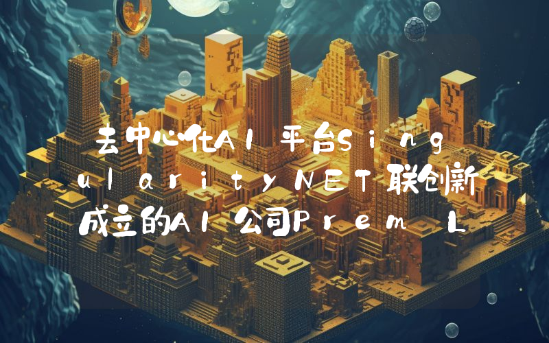 去中心化AI平台SingularityNET联创新成立的AI公司Prem Labs完成1400万美元种子轮融资