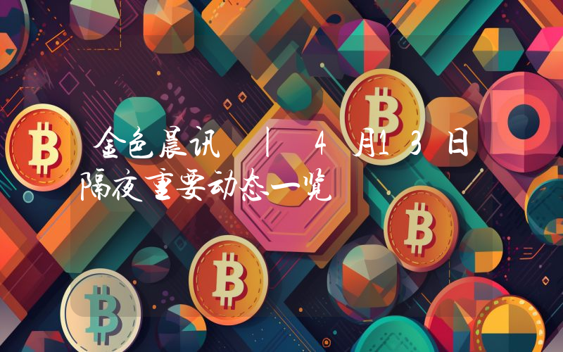 金色晨讯 | 4月13日隔夜重要动态一览