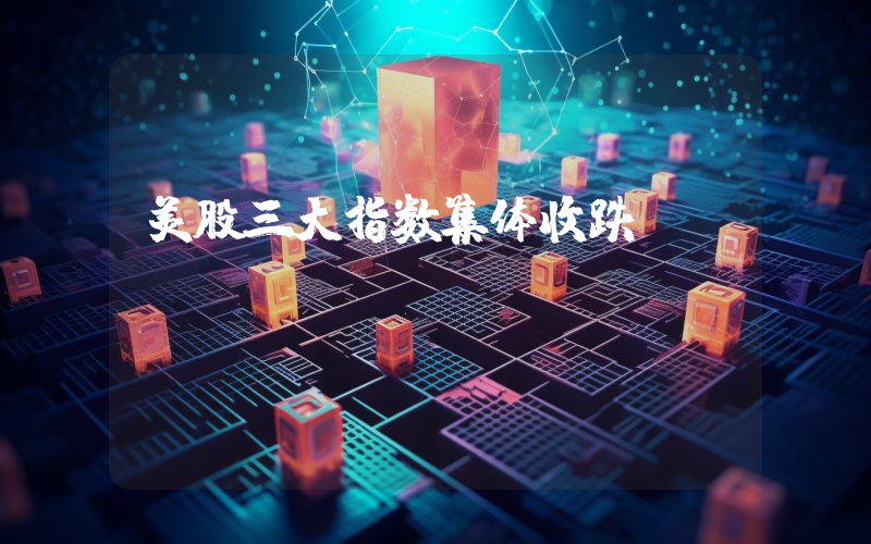 美股三大指数集体收跌