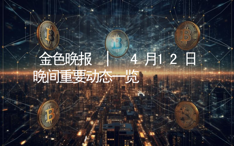 金色晚报 | 4月12日晚间重要动态一览