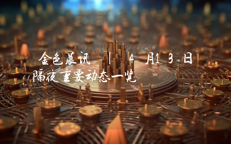 金色晨讯 | 4月13日隔夜重要动态一览