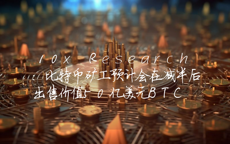 10x Research:比特币矿工预计会在减半后出售价值50亿美元BTC