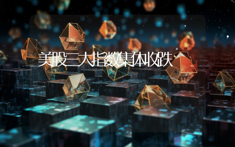 美股三大指数集体收跌