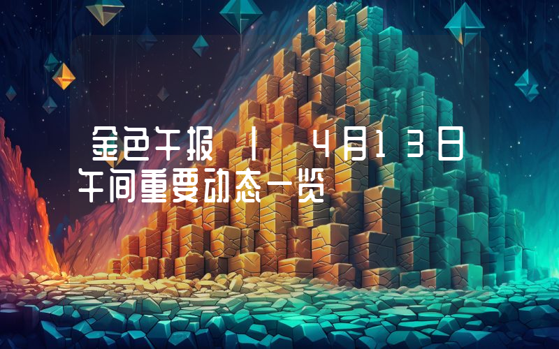 金色午报 | 4月13日午间重要动态一览