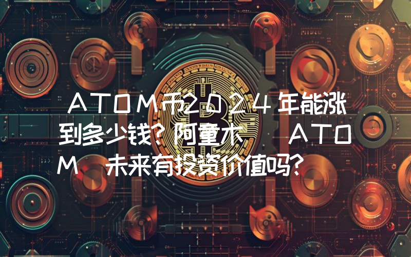 ATOM币2024年能涨到多少钱？阿童木 (ATOM)未来有投资价值吗？