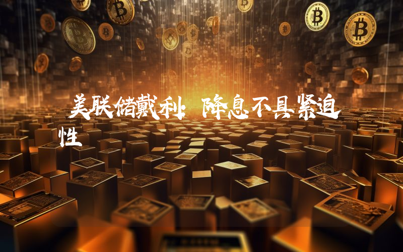 美联储戴利:降息不具紧迫性