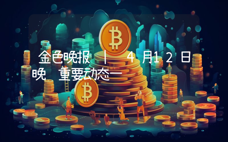 金色晚报 | 4月12日晚间重要动态一览