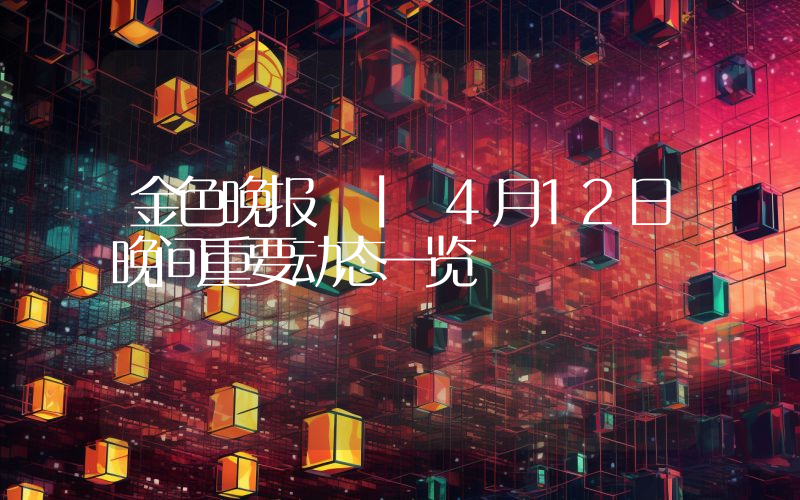 金色晚报 | 4月12日晚间重要动态一览