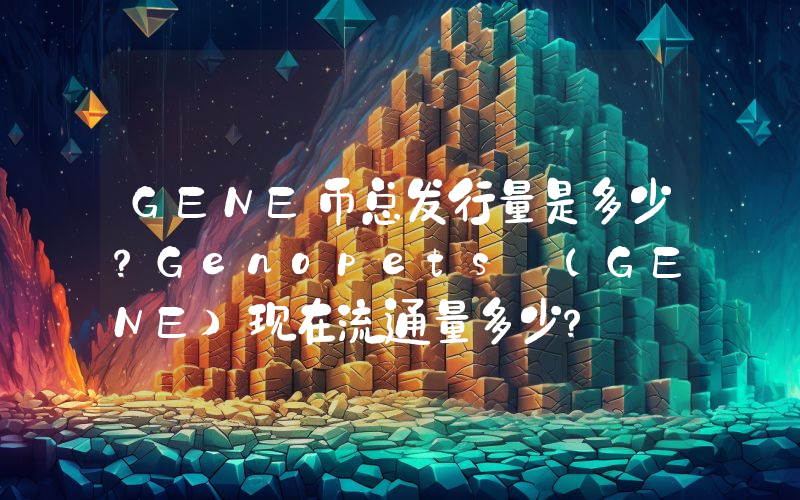 GENE币总发行量是多少？Genopets (GENE)现在流通量多少？