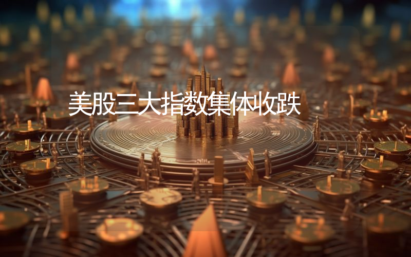 美股三大指数集体收跌