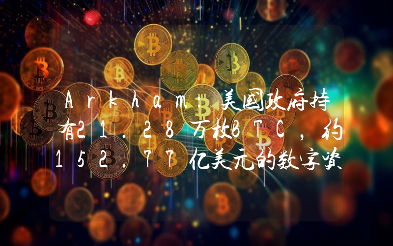 Arkham:美国政府持有21.28万枚BTC,约152.77亿美元的数字资产