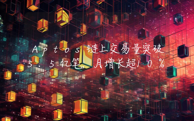 Aptos链上交易量突破5.5亿笔,月增长超10%