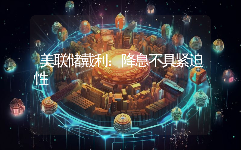美联储戴利:降息不具紧迫性