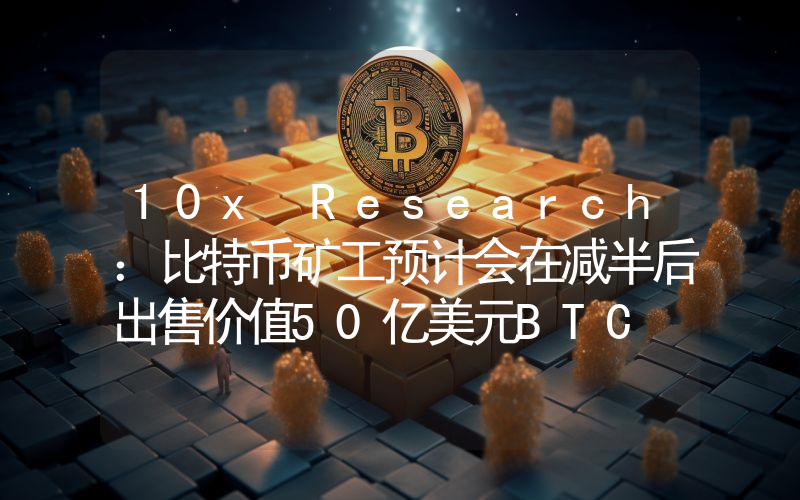 10x Research:比特币矿工预计会在减半后出售价值50亿美元BTC